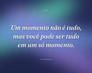 Um momento não é tudo, mas você pode ser tudo em um só momento.