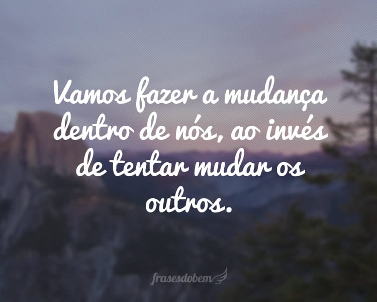 Vamos fazer a mudança dentro de nós, ao invés de tentar mudar os outros.