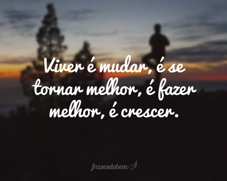 Viver é mudar, é se tornar melhor, é fazer melhor, é crescer.