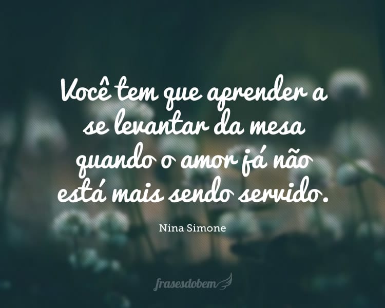 Você tem que aprender a se levantar da mesa quando o amor já não está mais sendo servido.