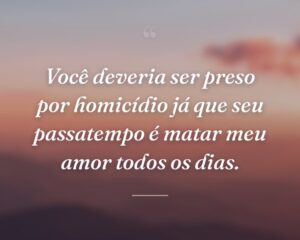 Você deveria ser preso por homicídio já que seu passatempo é matar meu amor todos os dias.