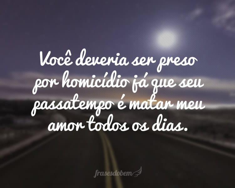 Você deveria ser preso por homicídio já que seu passatempo é matar meu amor todos os dias.