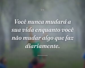Você nunca mudará a sua vida enquanto você não mudar algo que faz diariamente.
