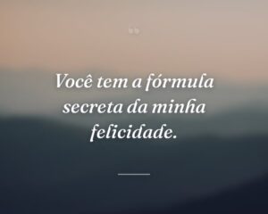 Você tem a fórmula secreta da minha felicidade.