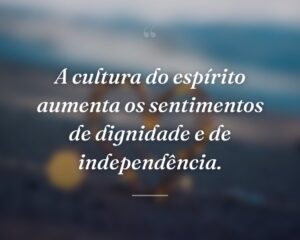 A cultura do espírito aumenta os sentimentos de dignidade e de independência.