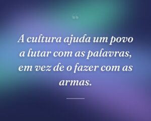 A cultura ajuda um povo a lutar com as palavras, em vez de o fazer com as armas.