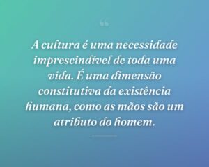 A cultura é uma necessidade imprescindível de toda uma vida. É uma dimensão constitutiva da existência humana, como as mãos são um atributo do homem.