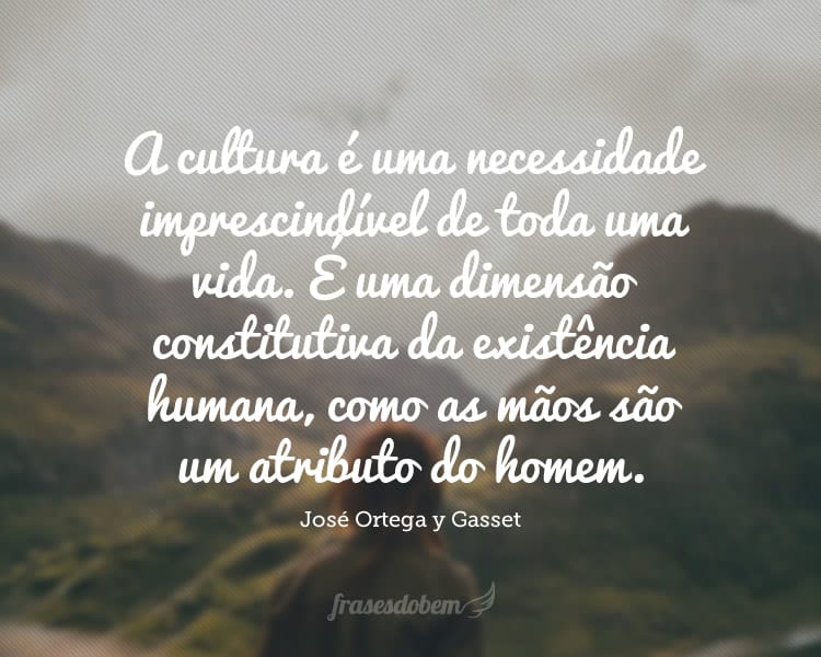 A cultura é uma necessidade imprescindível de toda uma vida. É uma dimensão constitutiva da existência humana, como as mãos são um atributo do homem.