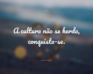 A cultura não se herda, conquista-se.