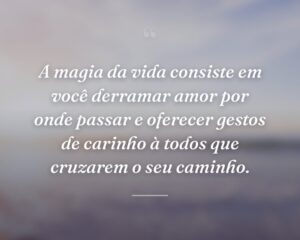 A magia da vida consiste em você derramar amor por onde passar e oferecer gestos de carinho à todos que cruzarem o seu caminho.