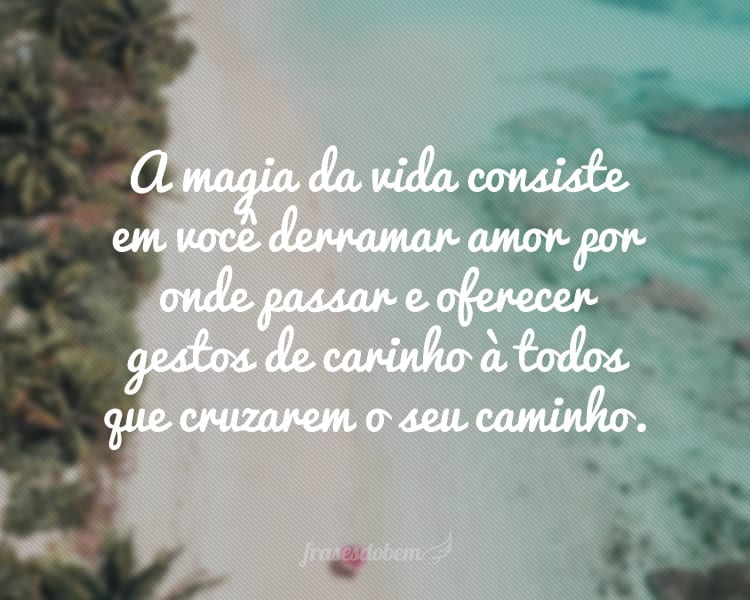 A magia da vida consiste em você derramar amor por onde passar e oferecer gestos de carinho à todos que cruzarem o seu caminho.