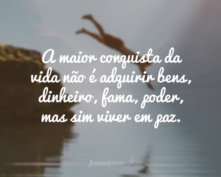 A maior conquista da vida não é adquirir bens, dinheiro, fama, poder, mas sim viver em paz.