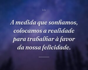 A medida que sonhamos, colocamos a realidade para trabalhar à favor da nossa felicidade.