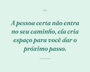 A pessoa certa não entra no seu caminho, ela cria espaço para você dar o próximo passo.
