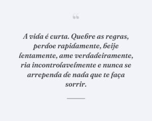 A vida é curta. Quebre as regras, perdoe rapidamente, beije lentamente, ame verdadeiramente, ria incontrolavelmente e nunca se arrependa de nada que te faça sorrir.