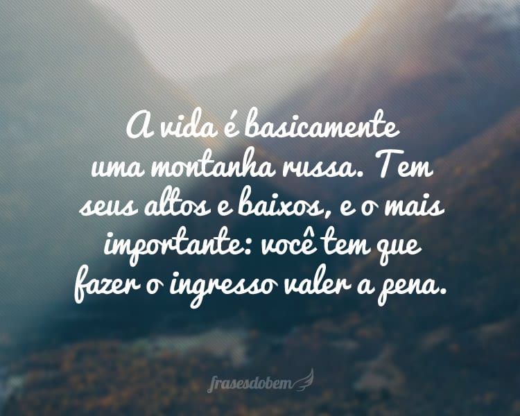 A vida é basicamente uma montanha russa. Tem seus altos e baixos, e o mais importante: você tem que fazer o ingresso valer a pena.