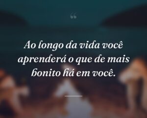 Ao longo da vida você aprenderá o que de mais bonito há em você.
