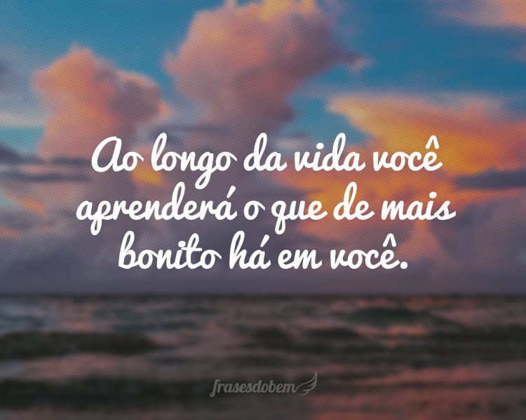 Ao longo da vida você aprenderá o que de mais bonito há em você.