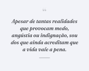 Apesar de tantas realidades que provocam medo, angústia ou indignação, sou dos que ainda acreditam que a vida vale a pena.