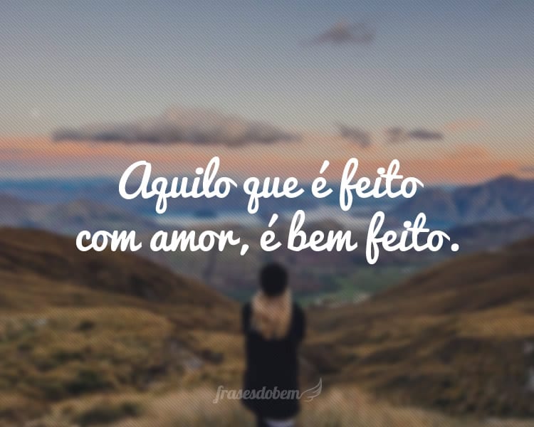 Aquilo que é feito com amor, é bem feito.