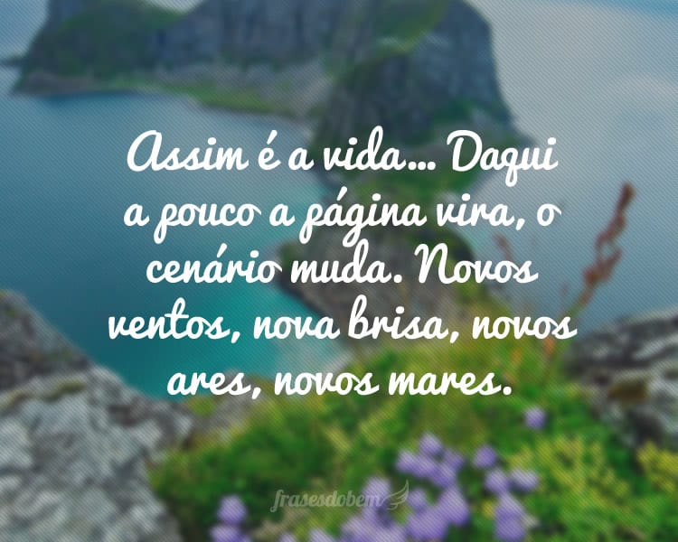 Assim é a vida… Daqui a pouco a página vira, o cenário muda. Novos ventos, nova brisa, novos ares, novos mares.