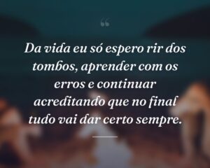 Da vida eu só espero rir dos tombos, aprender com os erros e continuar acreditando que no final tudo vai dar certo sempre.