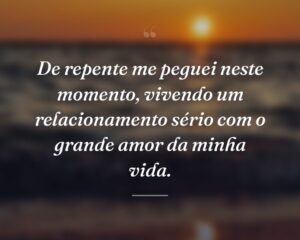 De repente me peguei neste momento, vivendo um relacionamento sério com o grande amor da minha vida.