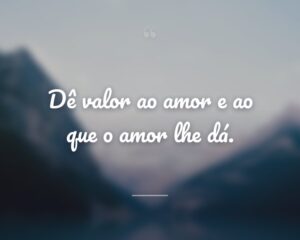 Dê valor ao amor e ao que o amor lhe dá.