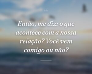 Então, me diz: o que acontece com a nossa relação? Você vem comigo ou não?