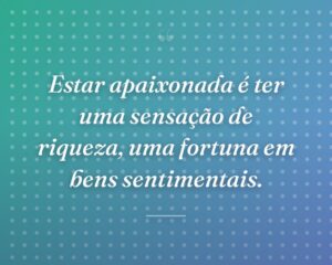 Estar apaixonada é ter uma sensação de riqueza, uma fortuna em bens sentimentais.