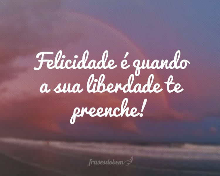 Felicidade é quando a sua liberdade te preenche!