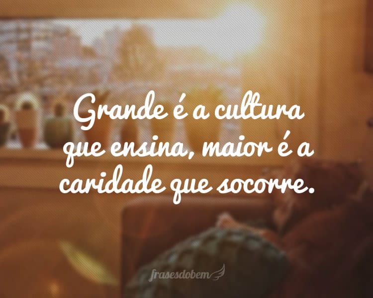 Grande é a cultura que ensina, maior é a caridade que socorre.