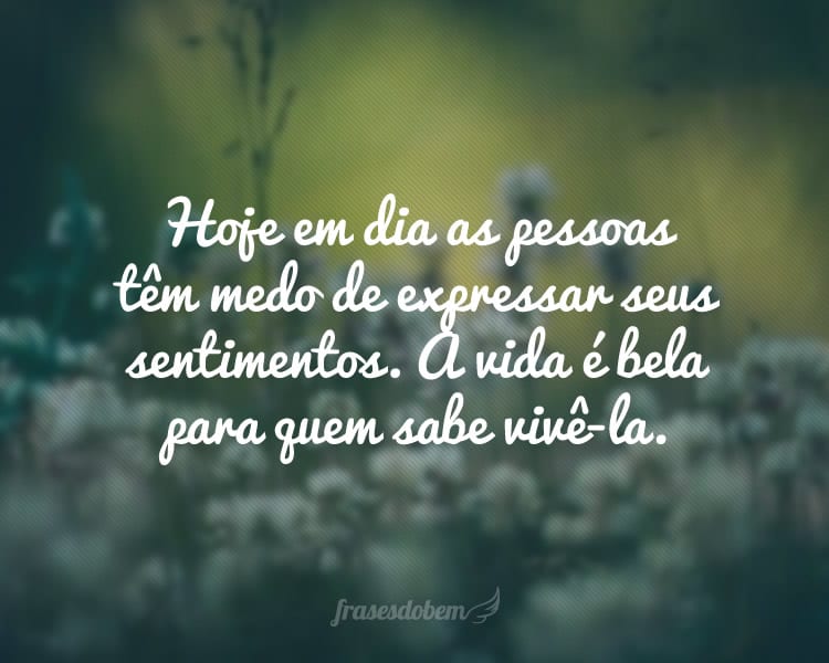 Hoje em dia as pessoas têm medo de expressar seus sentimentos. A vida é bela para quem sabe vivê-la.