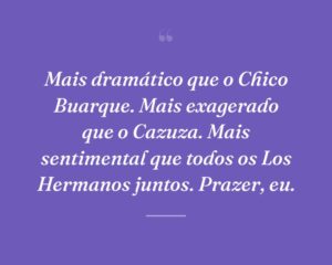 Mais dramático que o Chico Buarque. Mais exagerado que o Cazuza. Mais sentimental que todos os Los Hermanos juntos. Prazer, eu.
