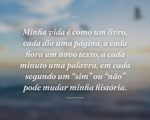 Minha vida é como um livro, cada dia uma página, a cada hora um novo texto, a cada minuto uma palavra, em cada segundo um “sim” ou “não” pode mudar minha história.