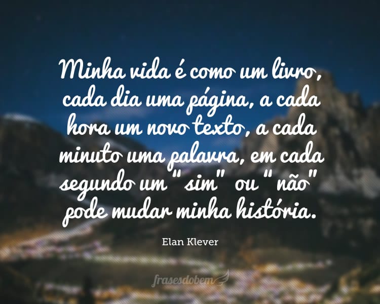 Minha vida é como um livro, cada dia uma página, a cada hora um novo texto, a cada minuto uma palavra, em cada segundo um “sim” ou “não” pode mudar minha história.