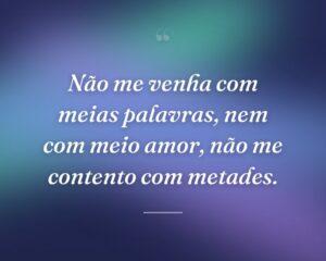 Não me venha com meias palavras, nem com meio amor, não me contento com metades.