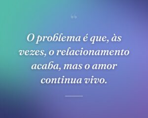 O problema é que, às vezes, o relacionamento acaba, mas o amor continua vivo.