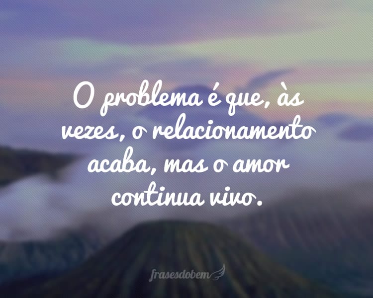 O problema é que, às vezes, o relacionamento acaba, mas o amor continua vivo.