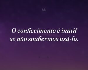 O conhecimento é inútil se não soubermos usá-lo.