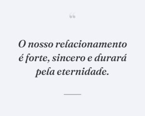 O nosso relacionamento é forte, sincero e durará pela eternidade.