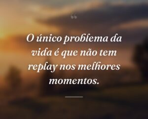 O único problema da vida é que não tem replay nos melhores momentos.