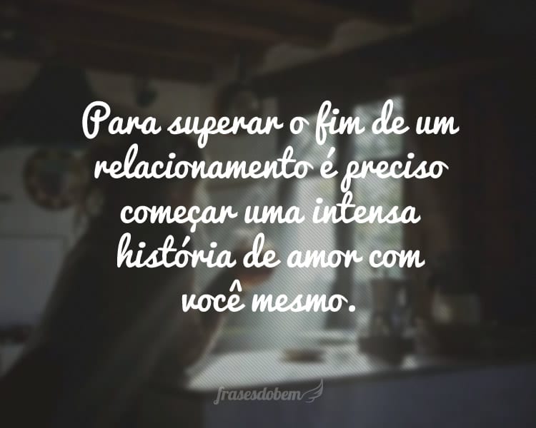 Para superar o fim de um relacionamento é preciso começar uma intensa história de amor com você mesmo.