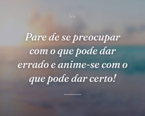 Pare de se preocupar com o que pode dar errado e anime-se com o que pode dar certo!