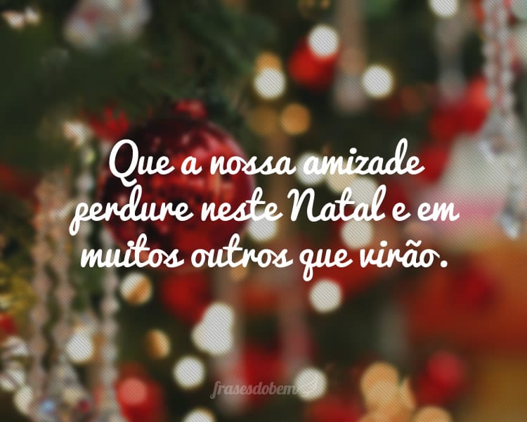 Que a nossa amizade perdure neste Natal e em muitos outros que virão.