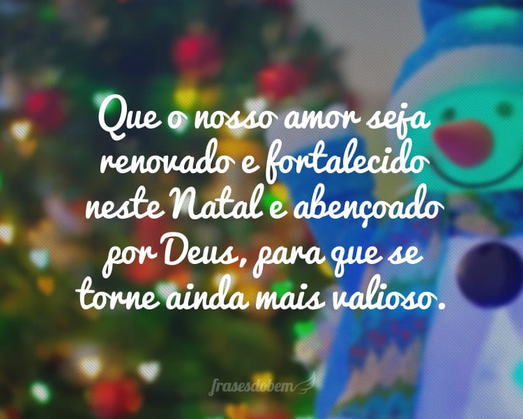 Que o nosso amor seja renovado e fortalecido neste Natal e abençoado por Deus, para que se torne ainda mais valioso.