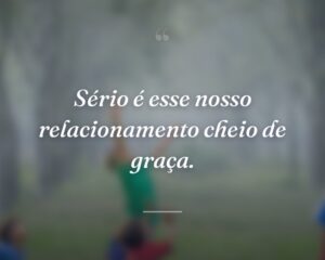 Sério é esse nosso relacionamento cheio de graça.