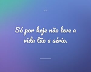 Só por hoje não leve a vida tão a sério.