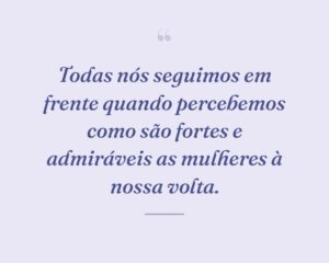 Todas nós seguimos em frente quando percebemos como são fortes e admiráveis as mulheres à nossa volta.
