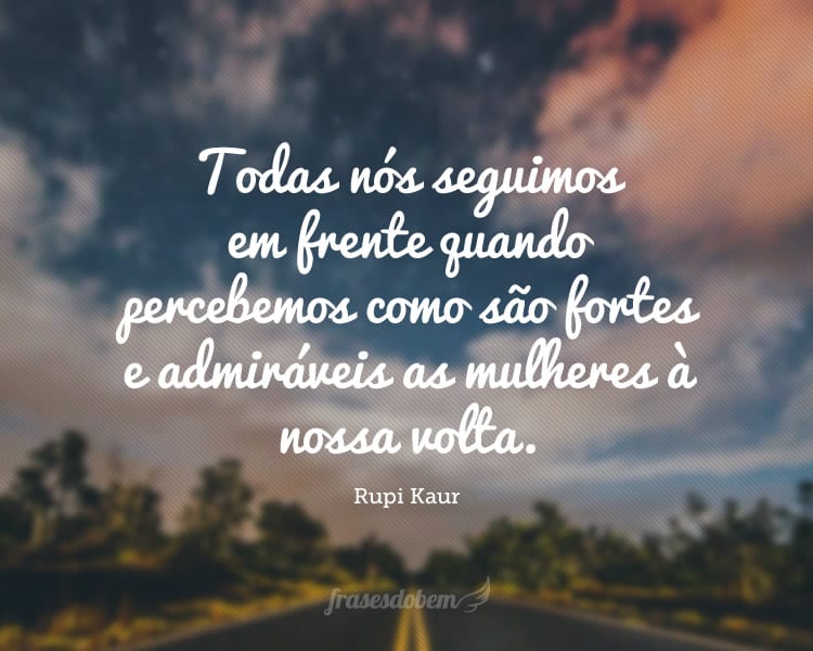 Todas nós seguimos em frente quando percebemos como são fortes e admiráveis as mulheres à nossa volta.